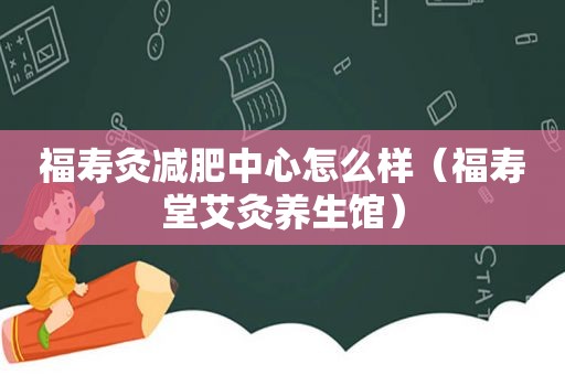 福寿灸减肥中心怎么样（福寿堂艾灸养生馆）