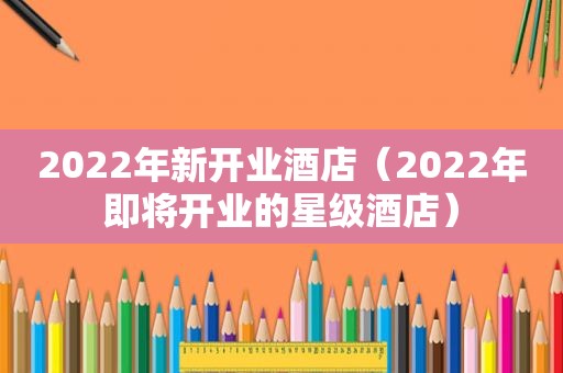 2022年新开业酒店（2022年即将开业的星级酒店）