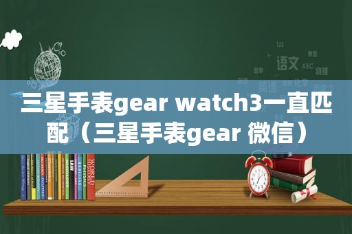 三星手表gear watch3一直匹配（三星手表gear 微信）