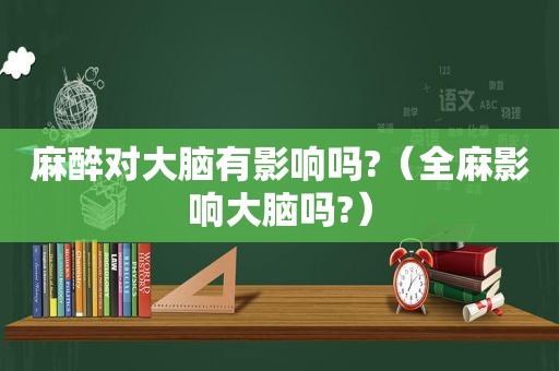 麻醉对大脑有影响吗?（全麻影响大脑吗?）