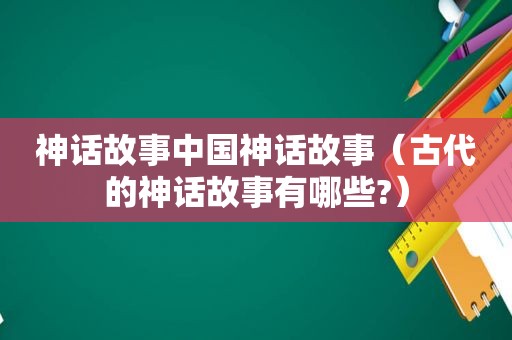 神话故事中国神话故事（古代的神话故事有哪些?）