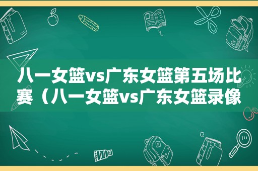 八一女篮vs广东女篮第五场比赛（八一女篮vs广东女篮录像回放）