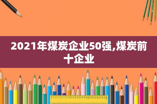 2021年煤炭企业50强,煤炭前十企业