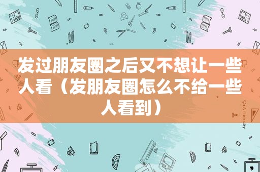 发过朋友圈之后又不想让一些人看（发朋友圈怎么不给一些人看到）