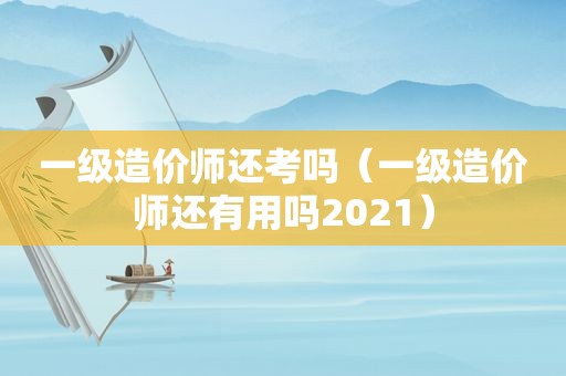 一级造价师还考吗（一级造价师还有用吗2021）