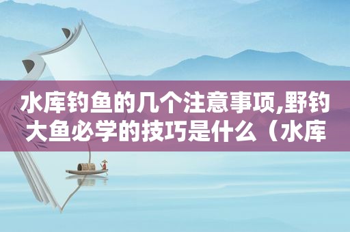 水库钓鱼的几个注意事项,野钓大鱼必学的技巧是什么（水库钓鱼的几个注意事项,野钓大鱼必学的技巧有哪些）