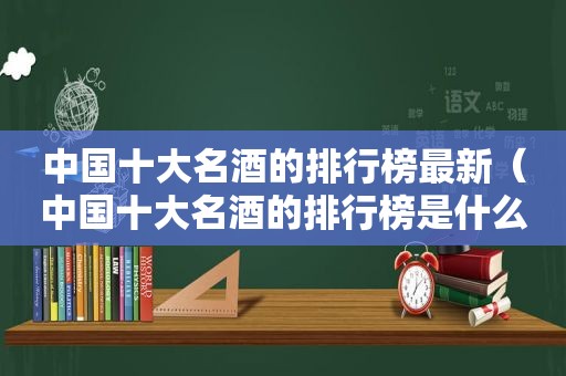 中国十大名酒的排行榜最新（中国十大名酒的排行榜是什么）