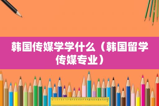 韩国传媒学学什么（韩国留学传媒专业）