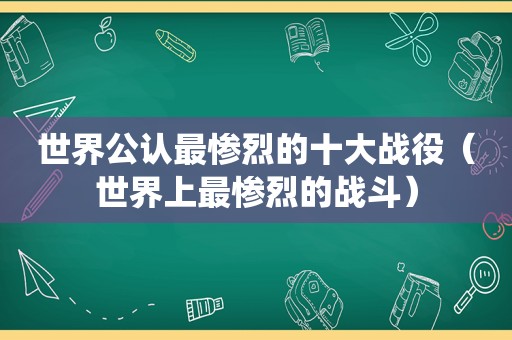 世界公认最惨烈的十大战役（世界上最惨烈的战斗）