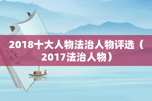 2018十大人物法治人物评选（2017法治人物）