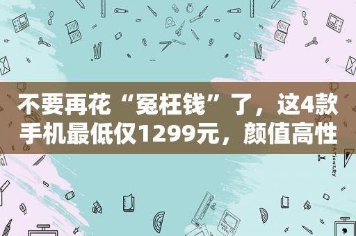 不要再花“冤枉钱”了，这4款手机最低仅1299元，颜值高性能也强