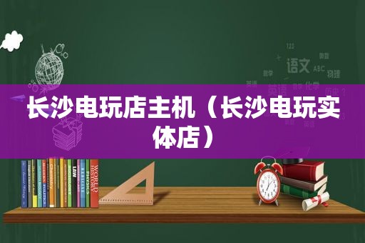 长沙电玩店主机（长沙电玩实体店）