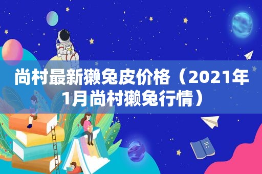 尚村最新獭兔皮价格（2021年1月尚村獭兔行情）