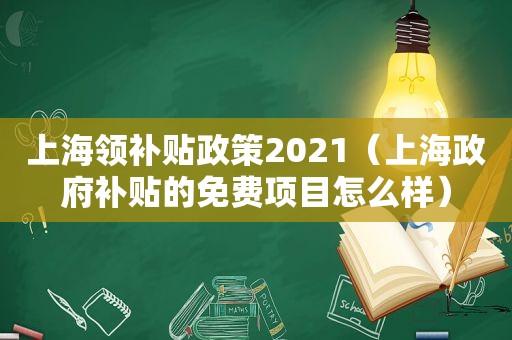 上海领补贴政策2021（上海 *** 补贴的免费项目怎么样）