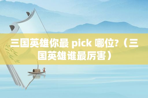 三国英雄你最 pick 哪位?（三国英雄谁最厉害）