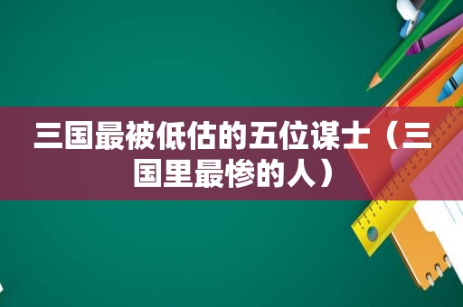 三国最被低估的五位谋士（三国里最惨的人）