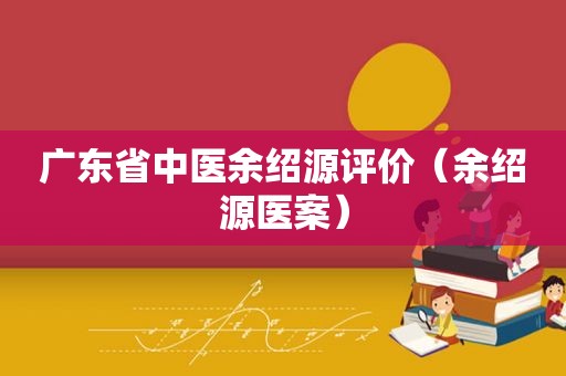 广东省中医余绍源评价（余绍源医案）