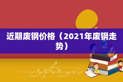 近期废钢价格（2021年废钢走势）