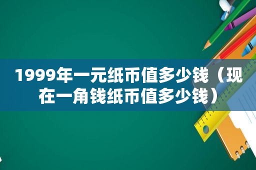 1999年一元纸币值多少钱（现在一角钱纸币值多少钱）