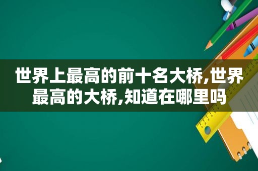 世界上最高的前十名大桥,世界最高的大桥,知道在哪里吗