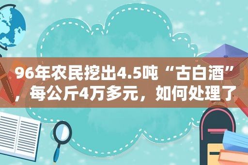 96年农民挖出4.5吨“古白酒”，每公斤4万多元，如何处理了？