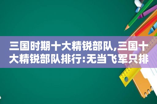 三国时期十大精锐部队,三国十大精锐部队排行:无当飞军只排第四