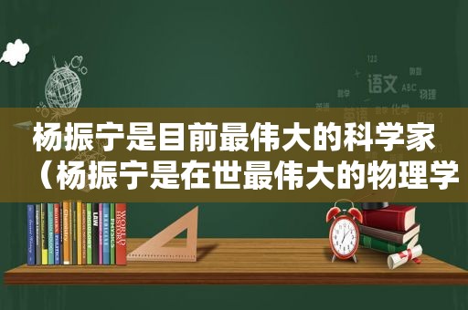 杨振宁是目前最伟大的科学家（杨振宁是在世最伟大的物理学家吗）