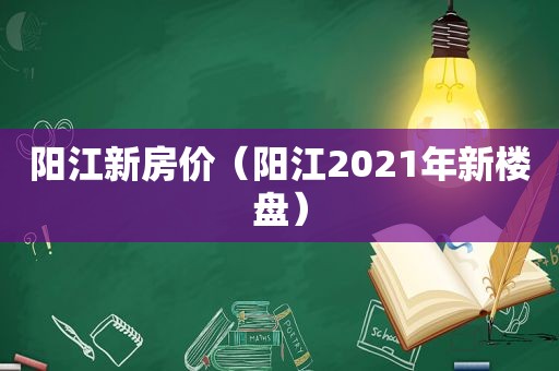 阳江新房价（阳江2021年新楼盘）