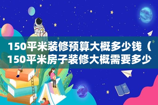 150平米装修预算大概多少钱（150平米房子装修大概需要多少钱）