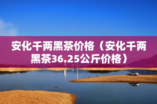 安化千两黑茶价格（安化千两黑茶36.25公斤价格）