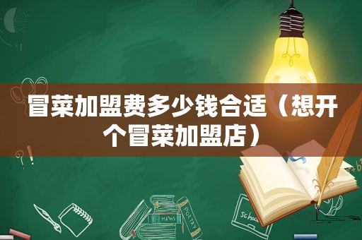 冒菜加盟费多少钱合适（想开个冒菜加盟店）