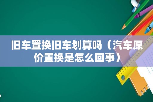 旧车置换旧车划算吗（汽车原价置换是怎么回事）