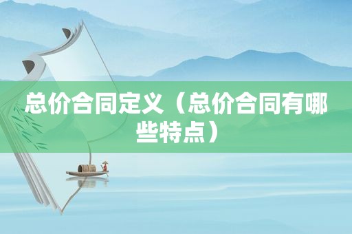 总价合同定义（总价合同有哪些特点）