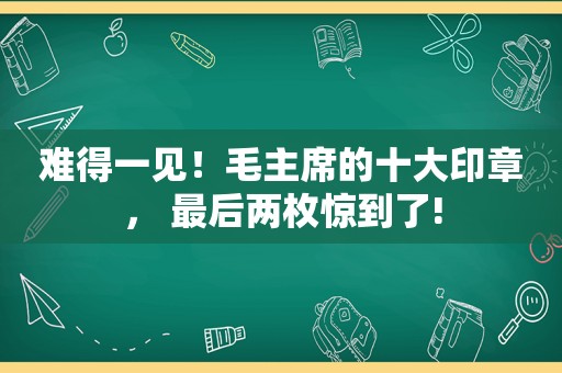 难得一见！毛主席的十大印章， 最后两枚惊到了!