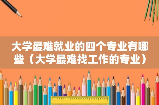 大学最难就业的四个专业有哪些（大学最难找工作的专业）