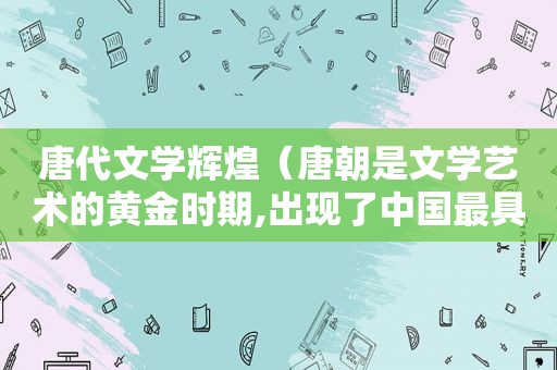 唐代文学辉煌（唐朝是文学艺术的黄金时期,出现了中国最具才华的诗篇）