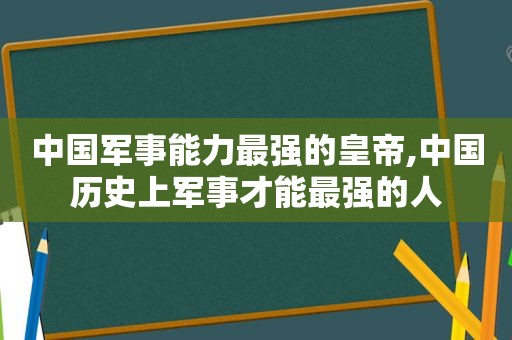 中国军事能力最强的皇帝,中国历史上军事才能最强的人