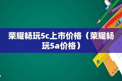 荣耀畅玩5c上市价格（荣耀畅玩5a价格）