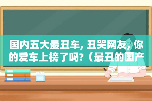 国内五大最丑车, 丑哭网友, 你的爱车上榜了吗?（最丑的国产车）