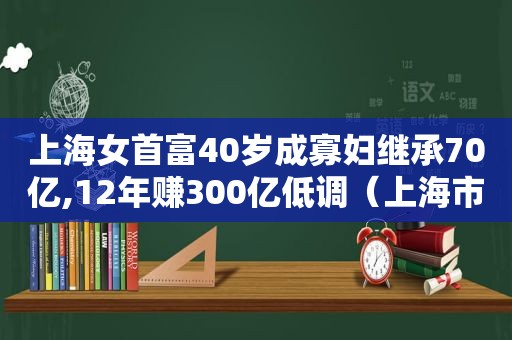 上海女首富40岁成寡妇继承70亿,12年赚300亿低调（上海市女首富）