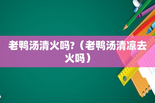 老鸭汤清火吗?（老鸭汤清凉去火吗）