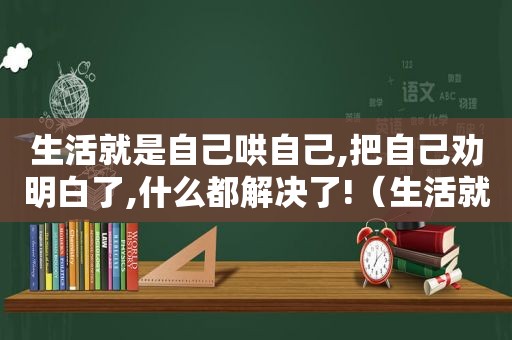 生活就是自己哄自己,把自己劝明白了,什么都解决了!（生活就是自己哄自己 把自己劝明白了 也就什么都解决了）