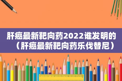 肝癌最新靶向药2022谁发明的（肝癌最新靶向药乐伐替尼）