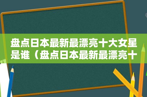 盘点日本最新最漂亮十大女星是谁（盘点日本最新最漂亮十大女星图片）