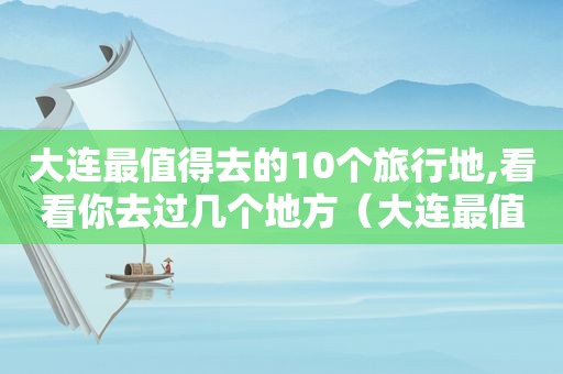 大连最值得去的10个旅行地,看看你去过几个地方（大连最值得去的10个旅行地,看看你去过几个景点）