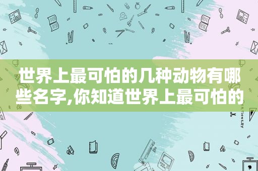 世界上最可怕的几种动物有哪些名字,你知道世界上最可怕的动物是什么动物吗