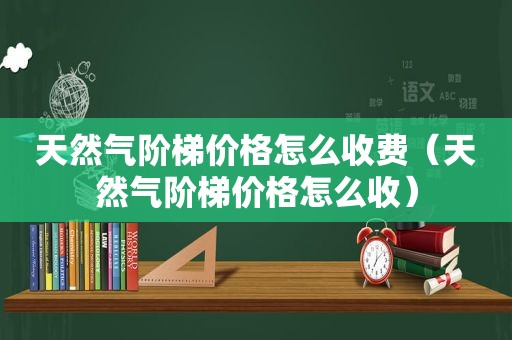 天然气阶梯价格怎么收费（天然气阶梯价格怎么收）