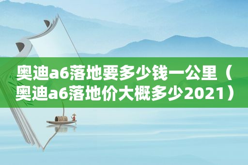 奥迪a6落地要多少钱一公里（奥迪a6落地价大概多少2021）