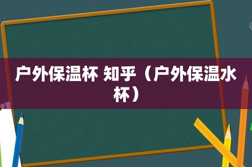 户外保温杯 知乎（户外保温水杯）