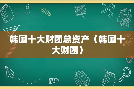 韩国十大财团总资产（韩国十大财团）